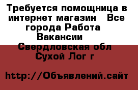 Требуется помощница в интернет-магазин - Все города Работа » Вакансии   . Свердловская обл.,Сухой Лог г.